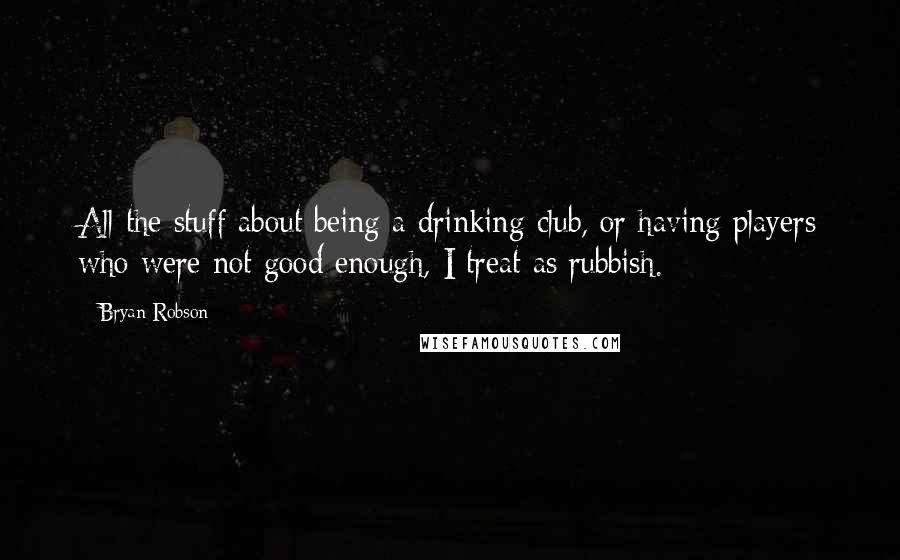 Bryan Robson Quotes: All the stuff about being a drinking club, or having players who were not good enough, I treat as rubbish.