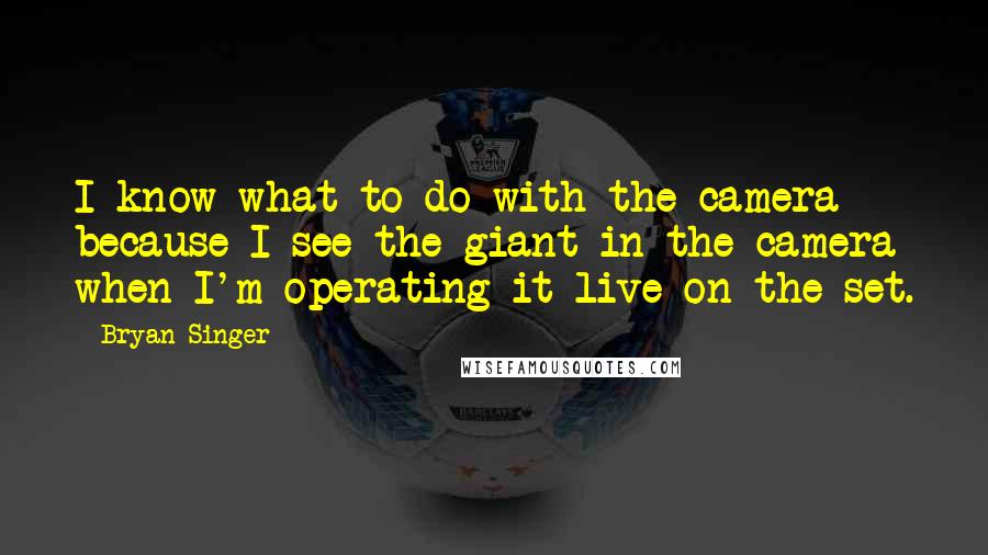 Bryan Singer Quotes: I know what to do with the camera because I see the giant in the camera when I'm operating it live on the set.