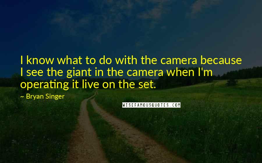 Bryan Singer Quotes: I know what to do with the camera because I see the giant in the camera when I'm operating it live on the set.