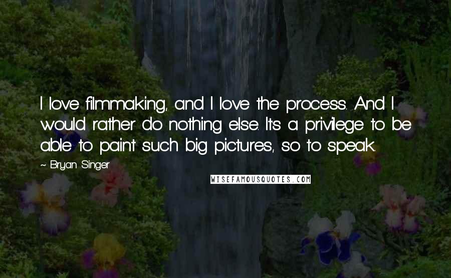 Bryan Singer Quotes: I love filmmaking, and I love the process. And I would rather do nothing else. It's a privilege to be able to paint such big pictures, so to speak.