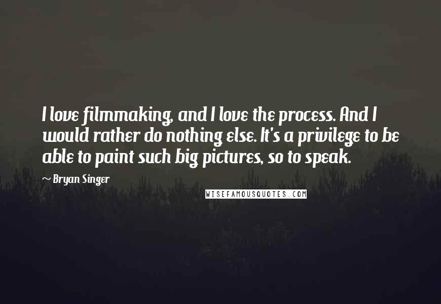 Bryan Singer Quotes: I love filmmaking, and I love the process. And I would rather do nothing else. It's a privilege to be able to paint such big pictures, so to speak.