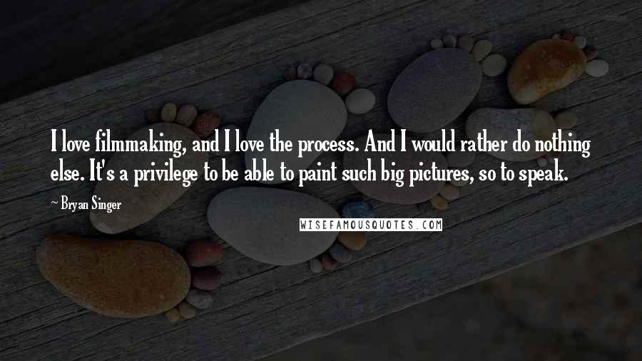 Bryan Singer Quotes: I love filmmaking, and I love the process. And I would rather do nothing else. It's a privilege to be able to paint such big pictures, so to speak.