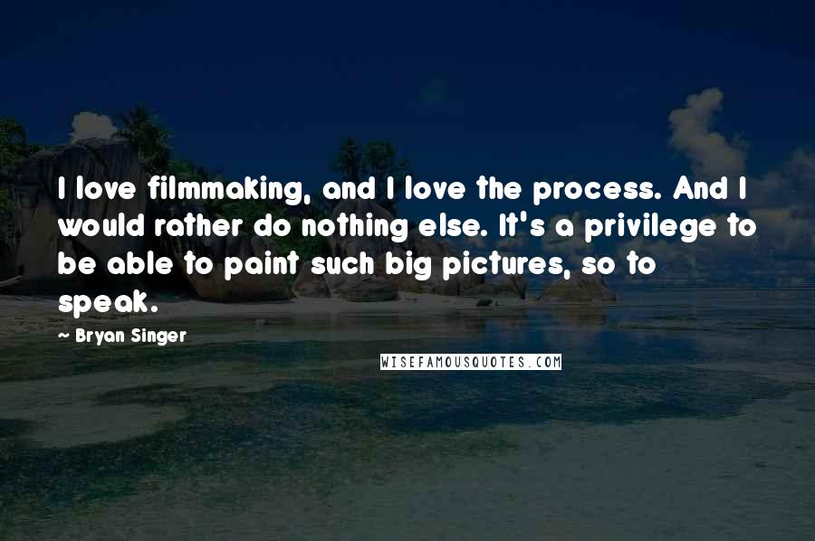 Bryan Singer Quotes: I love filmmaking, and I love the process. And I would rather do nothing else. It's a privilege to be able to paint such big pictures, so to speak.