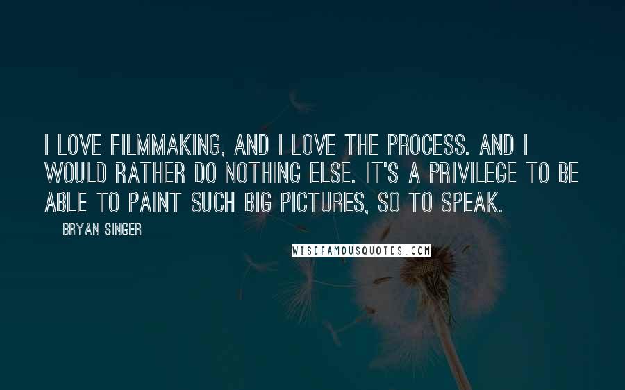 Bryan Singer Quotes: I love filmmaking, and I love the process. And I would rather do nothing else. It's a privilege to be able to paint such big pictures, so to speak.