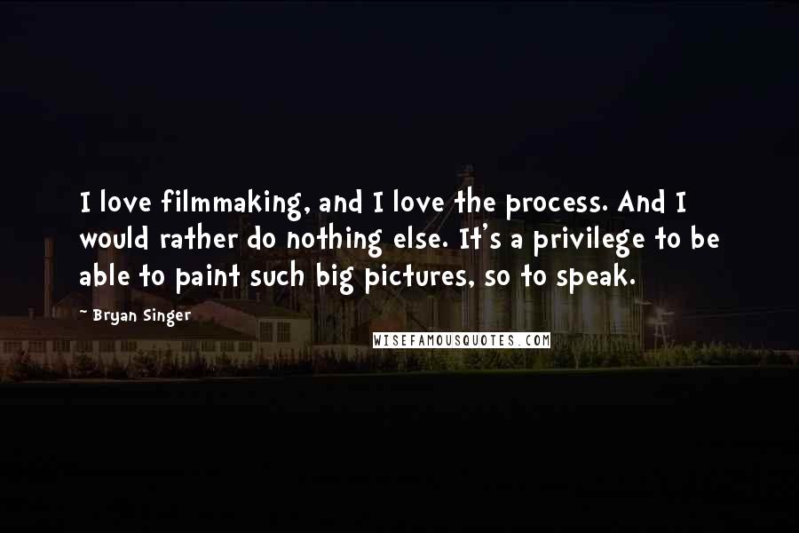 Bryan Singer Quotes: I love filmmaking, and I love the process. And I would rather do nothing else. It's a privilege to be able to paint such big pictures, so to speak.