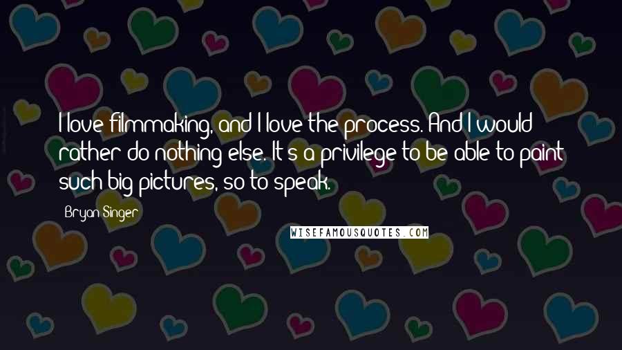 Bryan Singer Quotes: I love filmmaking, and I love the process. And I would rather do nothing else. It's a privilege to be able to paint such big pictures, so to speak.