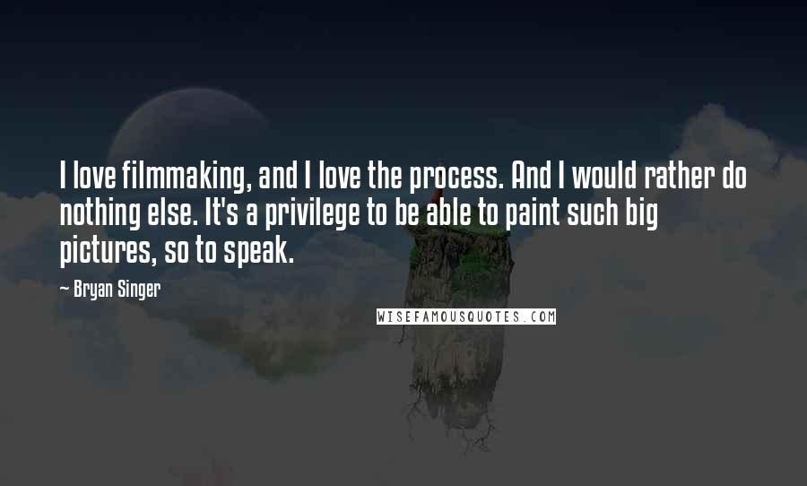 Bryan Singer Quotes: I love filmmaking, and I love the process. And I would rather do nothing else. It's a privilege to be able to paint such big pictures, so to speak.