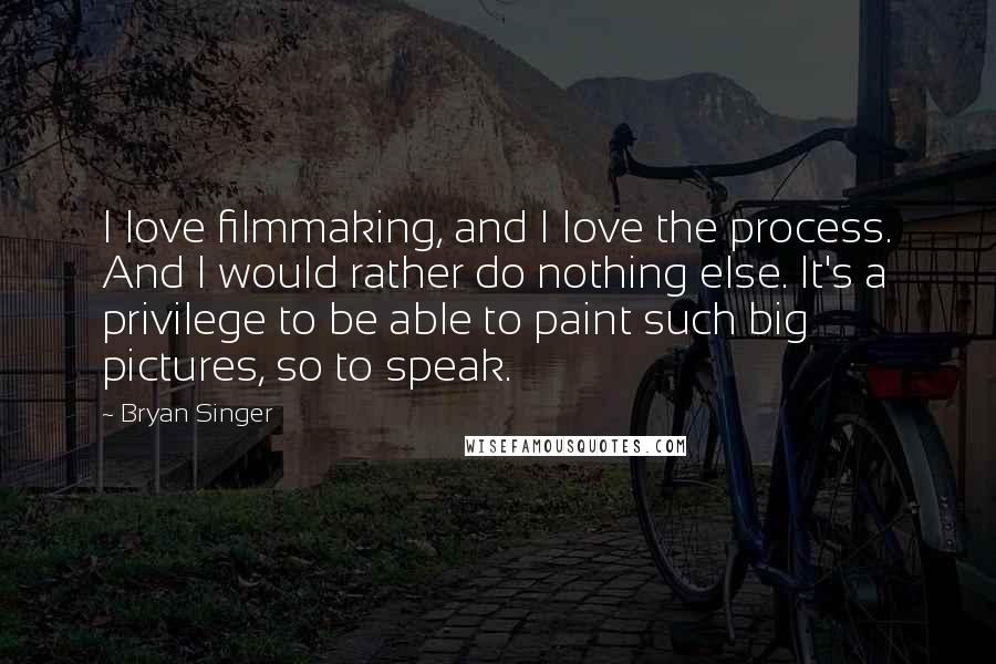 Bryan Singer Quotes: I love filmmaking, and I love the process. And I would rather do nothing else. It's a privilege to be able to paint such big pictures, so to speak.