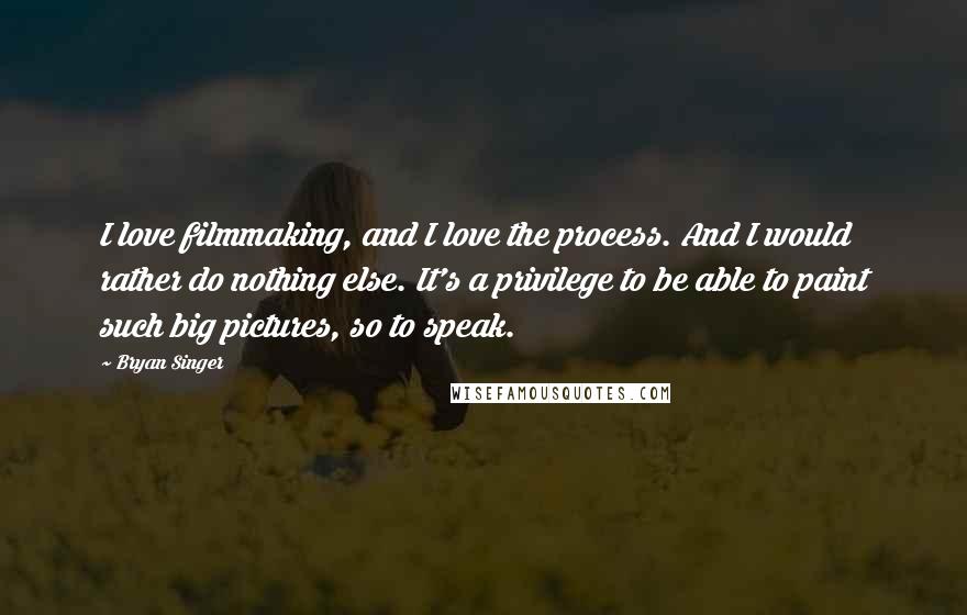 Bryan Singer Quotes: I love filmmaking, and I love the process. And I would rather do nothing else. It's a privilege to be able to paint such big pictures, so to speak.