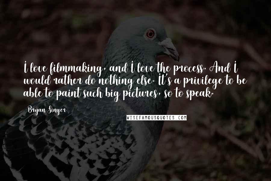 Bryan Singer Quotes: I love filmmaking, and I love the process. And I would rather do nothing else. It's a privilege to be able to paint such big pictures, so to speak.