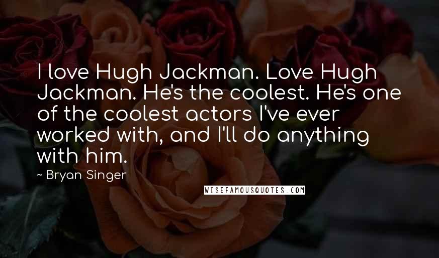 Bryan Singer Quotes: I love Hugh Jackman. Love Hugh Jackman. He's the coolest. He's one of the coolest actors I've ever worked with, and I'll do anything with him.