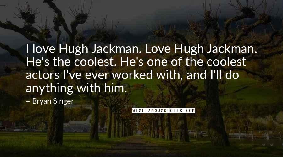 Bryan Singer Quotes: I love Hugh Jackman. Love Hugh Jackman. He's the coolest. He's one of the coolest actors I've ever worked with, and I'll do anything with him.