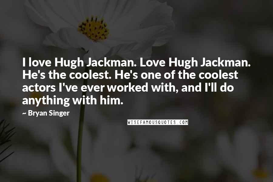 Bryan Singer Quotes: I love Hugh Jackman. Love Hugh Jackman. He's the coolest. He's one of the coolest actors I've ever worked with, and I'll do anything with him.