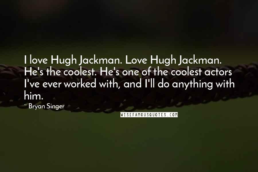 Bryan Singer Quotes: I love Hugh Jackman. Love Hugh Jackman. He's the coolest. He's one of the coolest actors I've ever worked with, and I'll do anything with him.