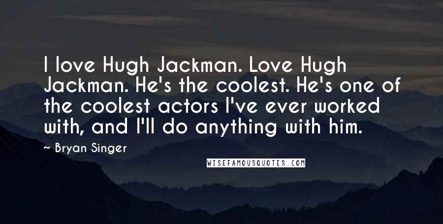 Bryan Singer Quotes: I love Hugh Jackman. Love Hugh Jackman. He's the coolest. He's one of the coolest actors I've ever worked with, and I'll do anything with him.