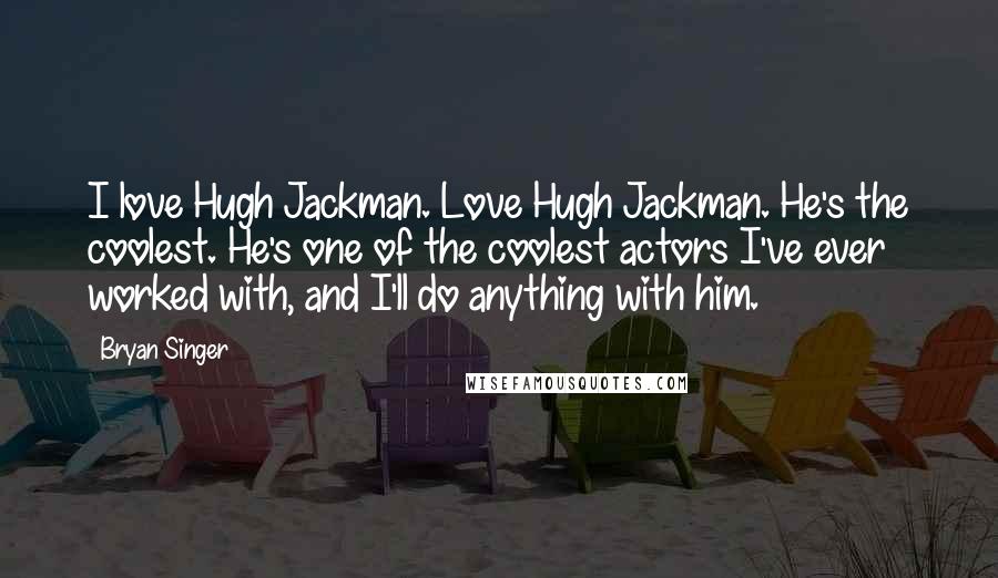 Bryan Singer Quotes: I love Hugh Jackman. Love Hugh Jackman. He's the coolest. He's one of the coolest actors I've ever worked with, and I'll do anything with him.