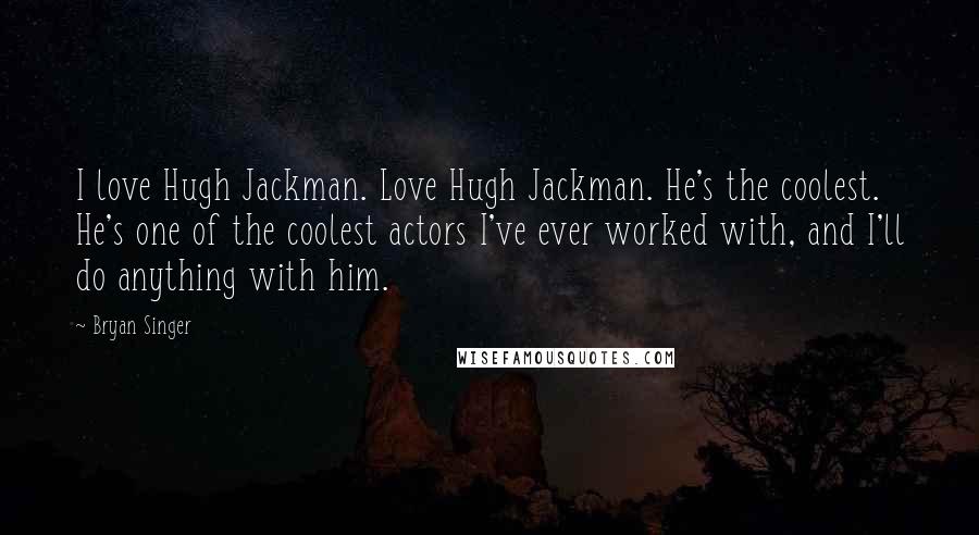 Bryan Singer Quotes: I love Hugh Jackman. Love Hugh Jackman. He's the coolest. He's one of the coolest actors I've ever worked with, and I'll do anything with him.