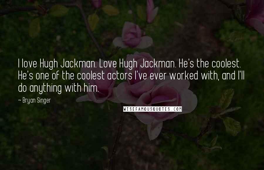 Bryan Singer Quotes: I love Hugh Jackman. Love Hugh Jackman. He's the coolest. He's one of the coolest actors I've ever worked with, and I'll do anything with him.
