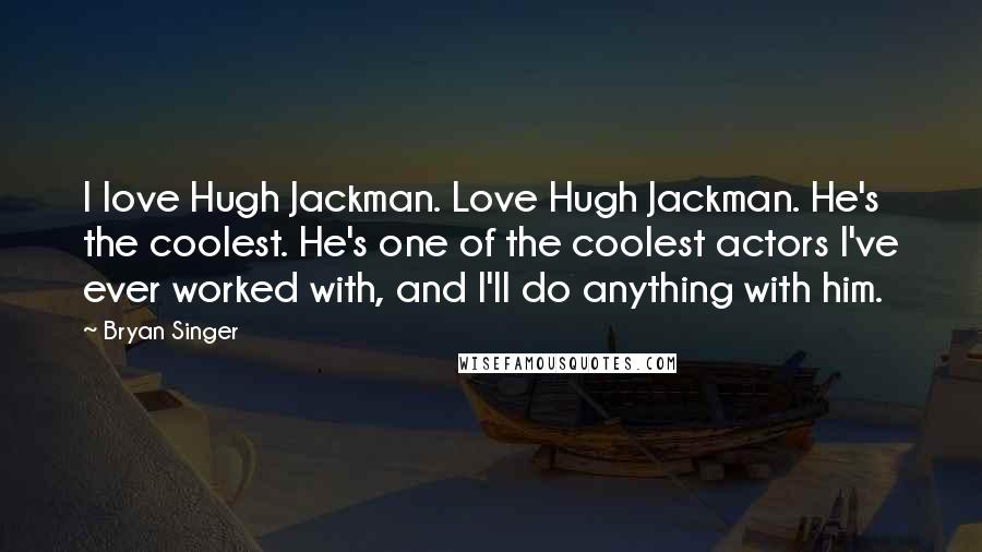 Bryan Singer Quotes: I love Hugh Jackman. Love Hugh Jackman. He's the coolest. He's one of the coolest actors I've ever worked with, and I'll do anything with him.