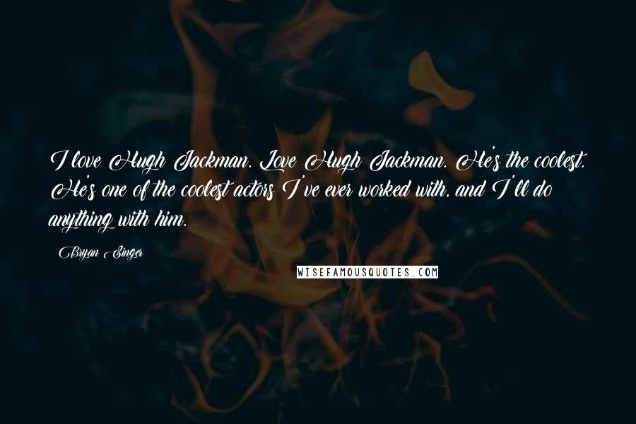Bryan Singer Quotes: I love Hugh Jackman. Love Hugh Jackman. He's the coolest. He's one of the coolest actors I've ever worked with, and I'll do anything with him.