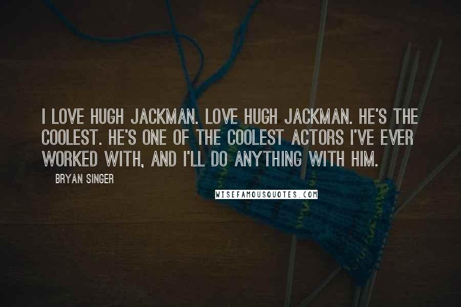 Bryan Singer Quotes: I love Hugh Jackman. Love Hugh Jackman. He's the coolest. He's one of the coolest actors I've ever worked with, and I'll do anything with him.