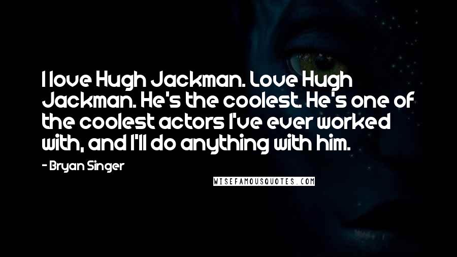 Bryan Singer Quotes: I love Hugh Jackman. Love Hugh Jackman. He's the coolest. He's one of the coolest actors I've ever worked with, and I'll do anything with him.