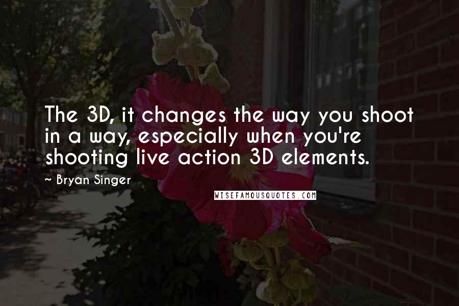 Bryan Singer Quotes: The 3D, it changes the way you shoot in a way, especially when you're shooting live action 3D elements.