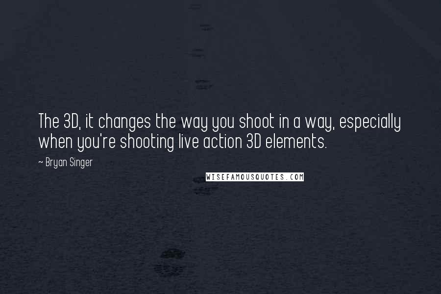 Bryan Singer Quotes: The 3D, it changes the way you shoot in a way, especially when you're shooting live action 3D elements.