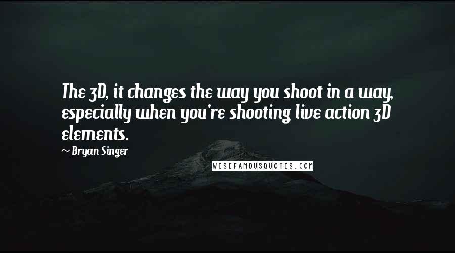 Bryan Singer Quotes: The 3D, it changes the way you shoot in a way, especially when you're shooting live action 3D elements.