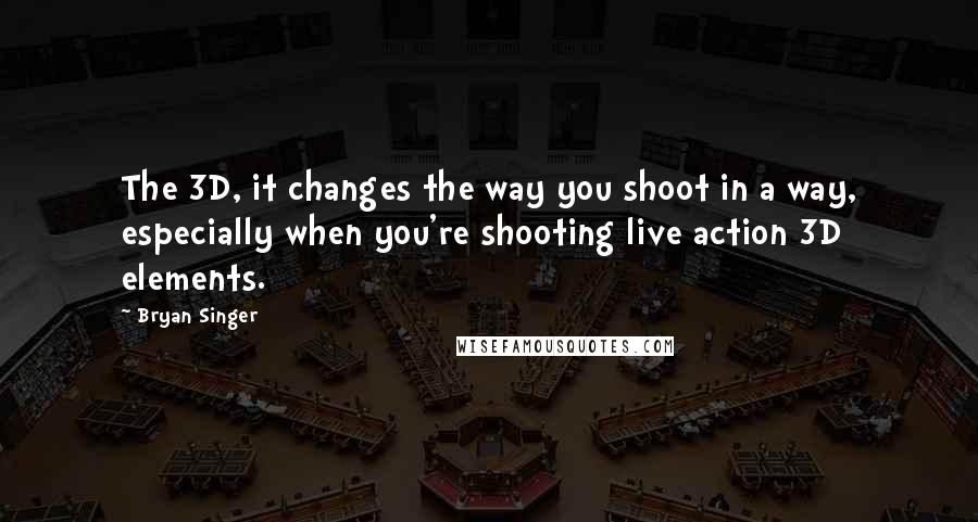 Bryan Singer Quotes: The 3D, it changes the way you shoot in a way, especially when you're shooting live action 3D elements.