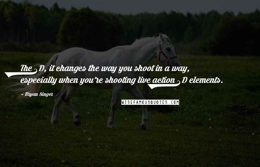 Bryan Singer Quotes: The 3D, it changes the way you shoot in a way, especially when you're shooting live action 3D elements.