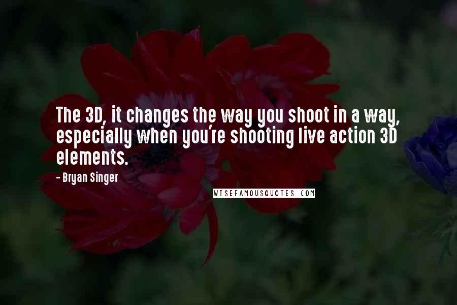 Bryan Singer Quotes: The 3D, it changes the way you shoot in a way, especially when you're shooting live action 3D elements.