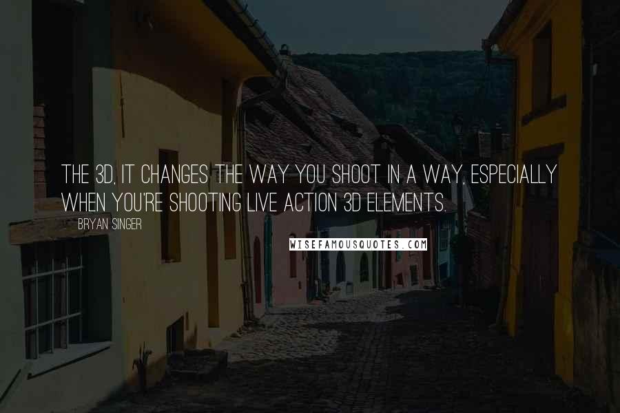 Bryan Singer Quotes: The 3D, it changes the way you shoot in a way, especially when you're shooting live action 3D elements.