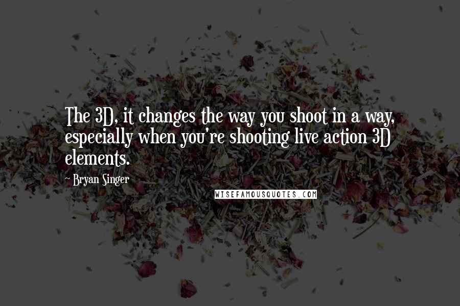 Bryan Singer Quotes: The 3D, it changes the way you shoot in a way, especially when you're shooting live action 3D elements.