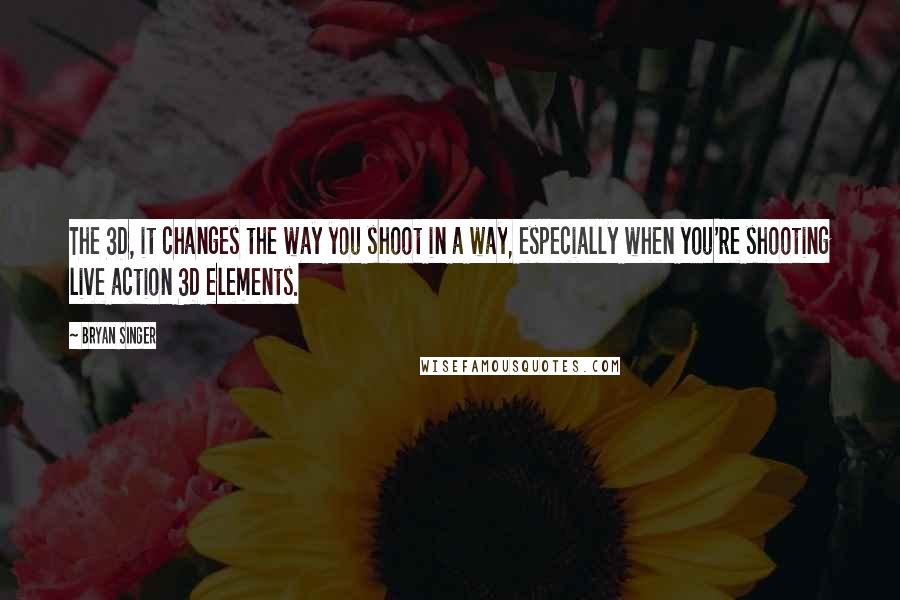 Bryan Singer Quotes: The 3D, it changes the way you shoot in a way, especially when you're shooting live action 3D elements.