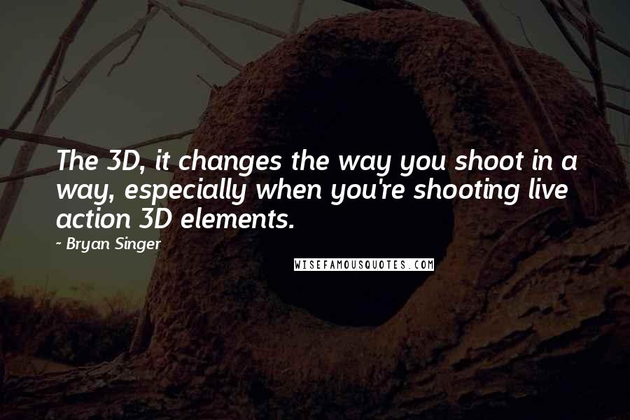 Bryan Singer Quotes: The 3D, it changes the way you shoot in a way, especially when you're shooting live action 3D elements.