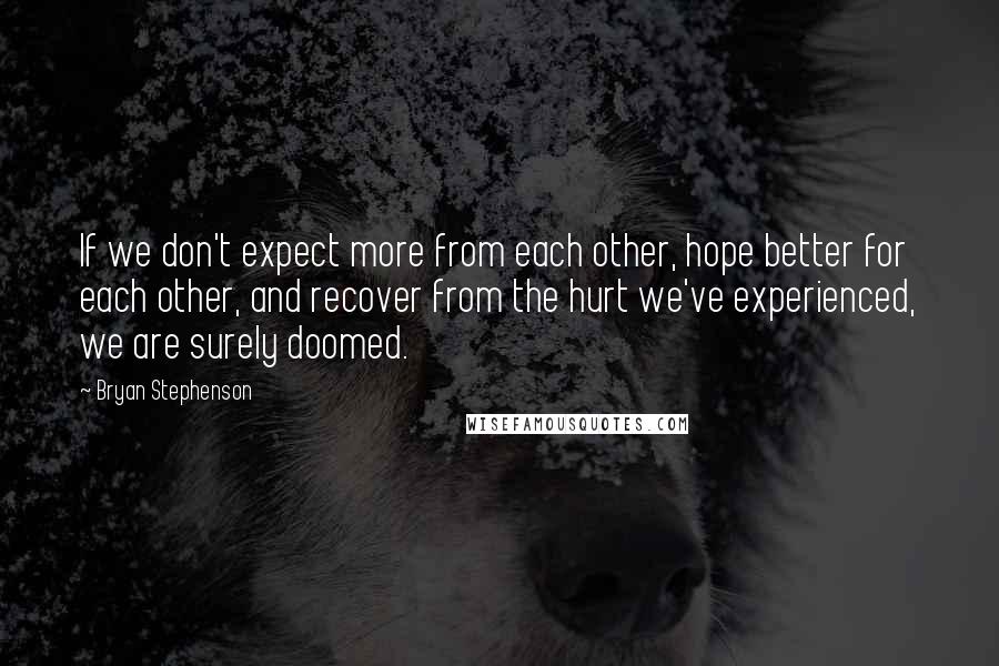 Bryan Stephenson Quotes: If we don't expect more from each other, hope better for each other, and recover from the hurt we've experienced, we are surely doomed.