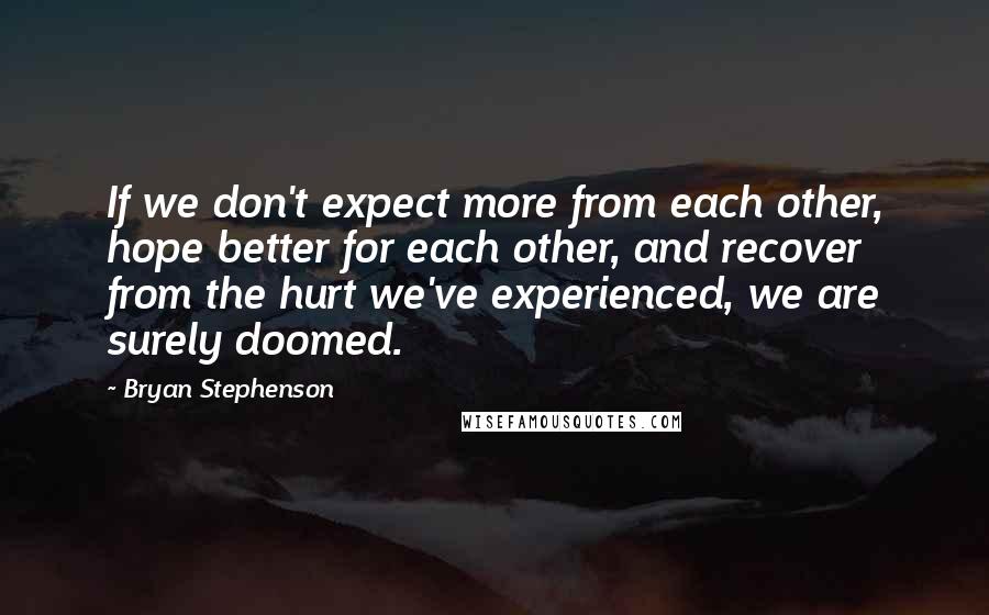 Bryan Stephenson Quotes: If we don't expect more from each other, hope better for each other, and recover from the hurt we've experienced, we are surely doomed.