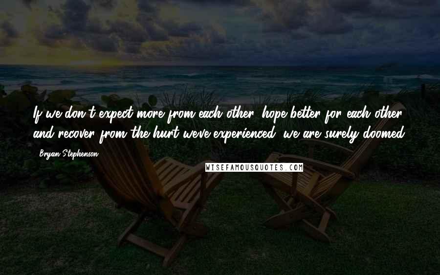 Bryan Stephenson Quotes: If we don't expect more from each other, hope better for each other, and recover from the hurt we've experienced, we are surely doomed.