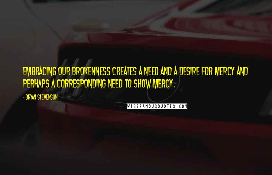 Bryan Stevenson Quotes: Embracing our brokenness creates a need and a desire for mercy and perhaps a corresponding need to show mercy.