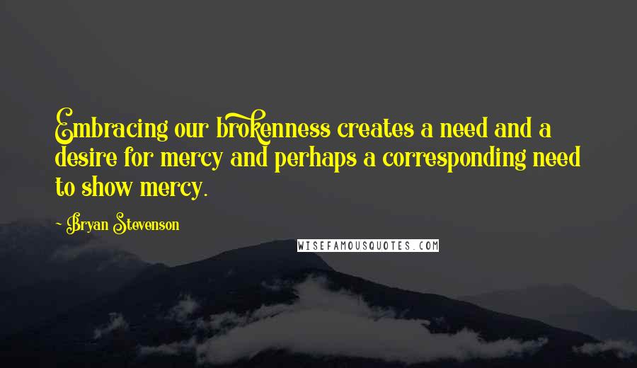 Bryan Stevenson Quotes: Embracing our brokenness creates a need and a desire for mercy and perhaps a corresponding need to show mercy.