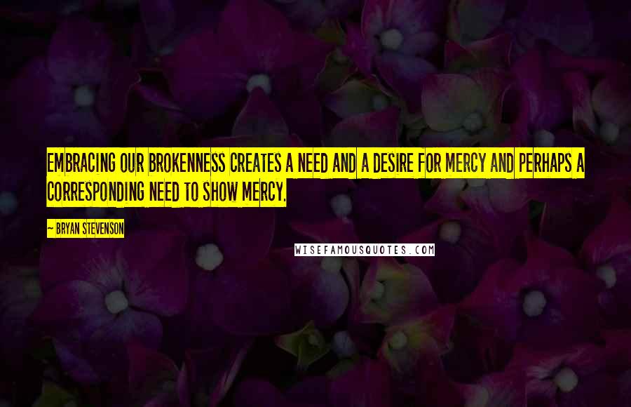 Bryan Stevenson Quotes: Embracing our brokenness creates a need and a desire for mercy and perhaps a corresponding need to show mercy.