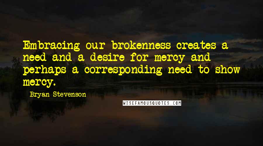 Bryan Stevenson Quotes: Embracing our brokenness creates a need and a desire for mercy and perhaps a corresponding need to show mercy.