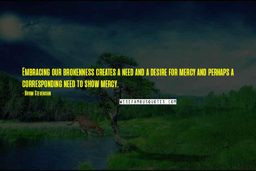 Bryan Stevenson Quotes: Embracing our brokenness creates a need and a desire for mercy and perhaps a corresponding need to show mercy.