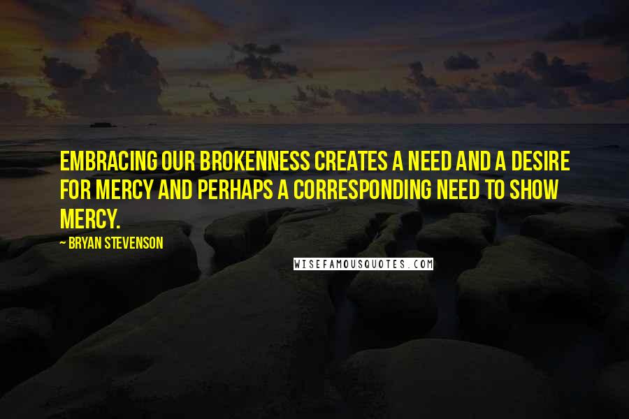 Bryan Stevenson Quotes: Embracing our brokenness creates a need and a desire for mercy and perhaps a corresponding need to show mercy.