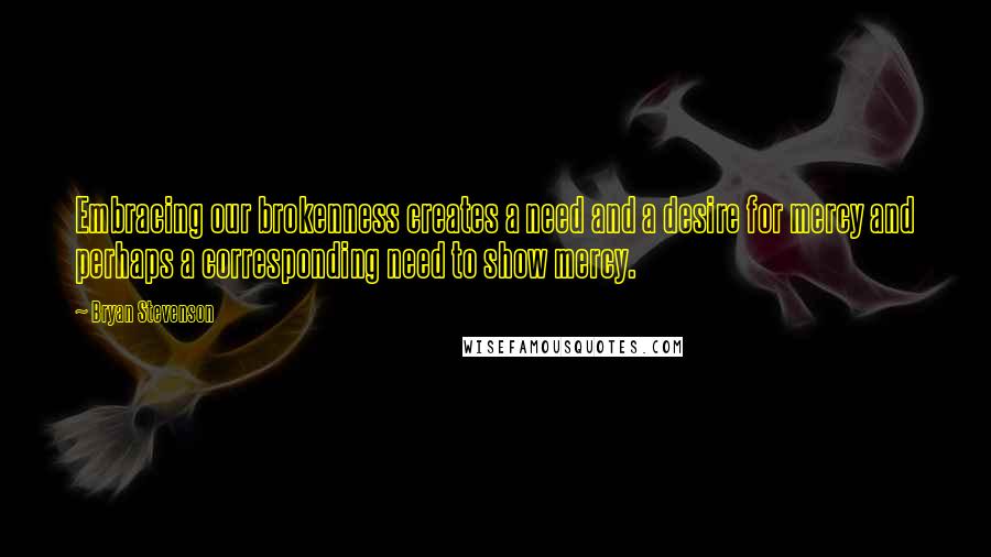 Bryan Stevenson Quotes: Embracing our brokenness creates a need and a desire for mercy and perhaps a corresponding need to show mercy.