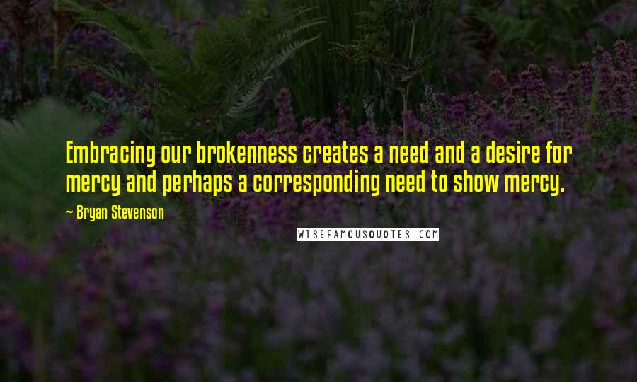 Bryan Stevenson Quotes: Embracing our brokenness creates a need and a desire for mercy and perhaps a corresponding need to show mercy.