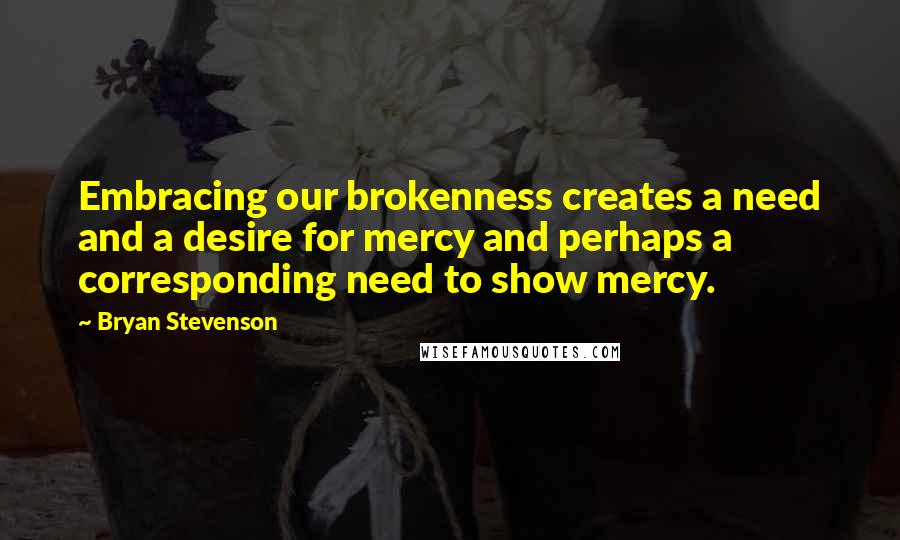 Bryan Stevenson Quotes: Embracing our brokenness creates a need and a desire for mercy and perhaps a corresponding need to show mercy.