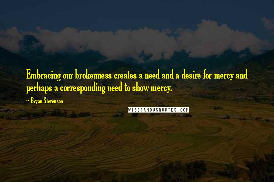 Bryan Stevenson Quotes: Embracing our brokenness creates a need and a desire for mercy and perhaps a corresponding need to show mercy.