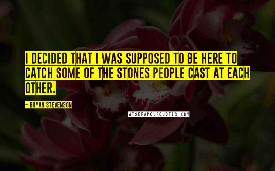 Bryan Stevenson Quotes: I decided that I was supposed to be here to catch some of the stones people cast at each other.